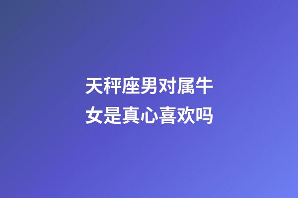 天秤座男对属牛女是真心喜欢吗-第1张-星座运势-玄机派