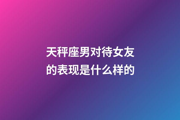 天秤座男对待女友的表现是什么样的-第1张-星座运势-玄机派