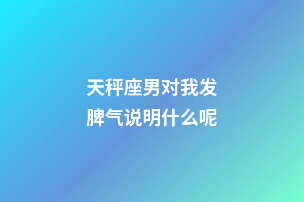 天秤座男对我发脾气说明什么呢