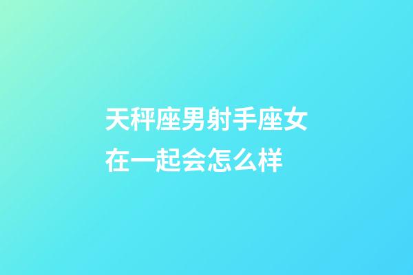 天秤座男射手座女在一起会怎么样-第1张-星座运势-玄机派