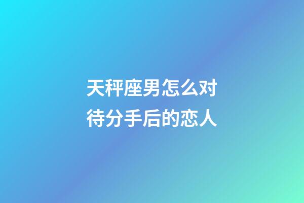 天秤座男怎么对待分手后的恋人