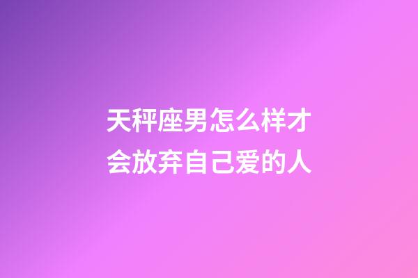 天秤座男怎么样才会放弃自己爱的人-第1张-星座运势-玄机派