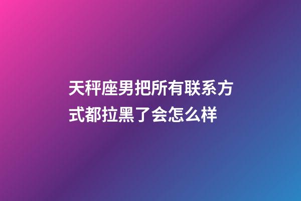 天秤座男把所有联系方式都拉黑了会怎么样-第1张-星座运势-玄机派