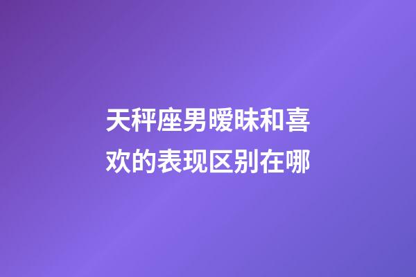 天秤座男暧昧和喜欢的表现区别在哪-第1张-星座运势-玄机派