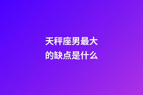 天秤座男最大的缺点是什么