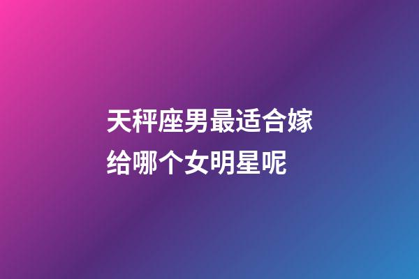 天秤座男最适合嫁给哪个女明星呢-第1张-星座运势-玄机派