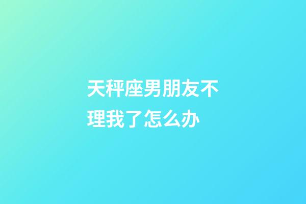 天秤座男朋友不理我了怎么办-第1张-星座运势-玄机派