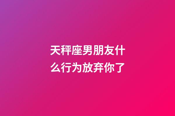 天秤座男朋友什么行为放弃你了-第1张-星座运势-玄机派