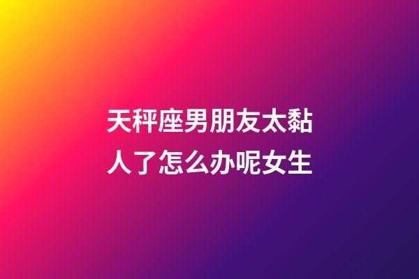 天秤座男朋友太黏人了怎么办呢女生