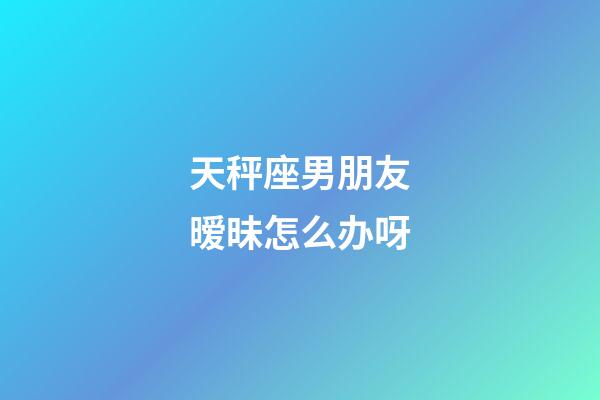 天秤座男朋友暧昧怎么办呀-第1张-星座运势-玄机派