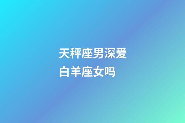 天秤座男深爱白羊座女吗-第1张-星座运势-玄机派