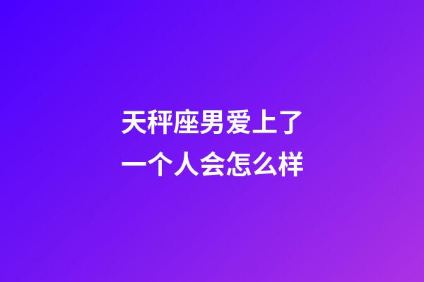 天秤座男爱上了一个人会怎么样-第1张-星座运势-玄机派