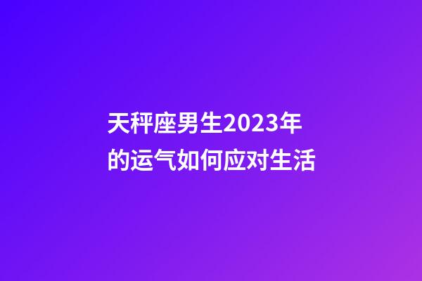 天秤座男生2023年的运气如何应对生活-第1张-星座运势-玄机派