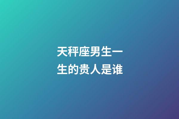 天秤座男生一生的贵人是谁-第1张-星座运势-玄机派