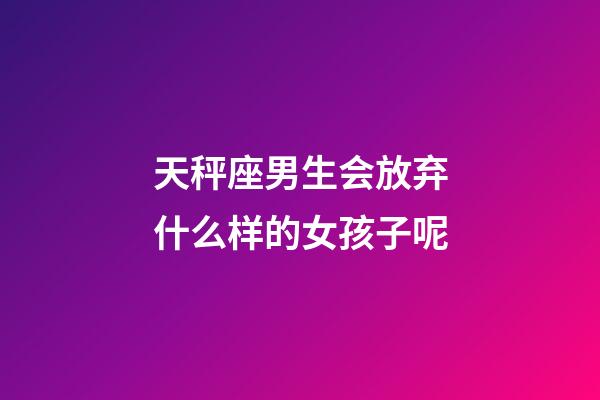 天秤座男生会放弃什么样的女孩子呢-第1张-星座运势-玄机派