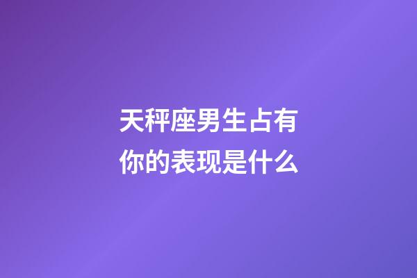 天秤座男生占有你的表现是什么-第1张-星座运势-玄机派