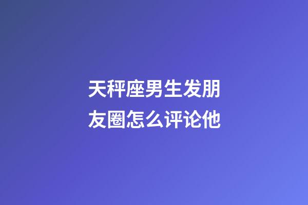 天秤座男生发朋友圈怎么评论他-第1张-星座运势-玄机派