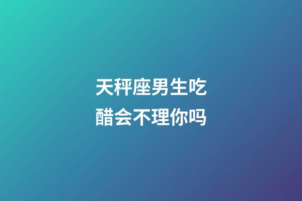 天秤座男生吃醋会不理你吗-第1张-星座运势-玄机派