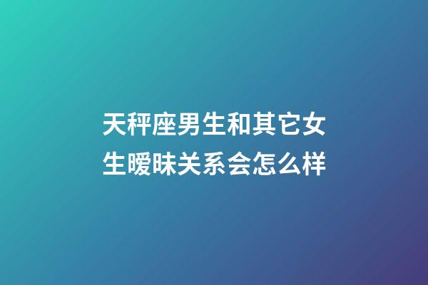 天秤座男生和其它女生暧昧关系会怎么样-第1张-星座运势-玄机派