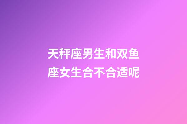 天秤座男生和双鱼座女生合不合适呢-第1张-星座运势-玄机派