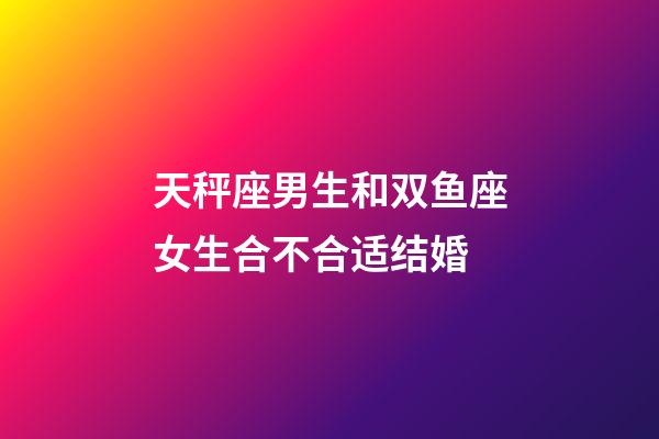 天秤座男生和双鱼座女生合不合适结婚-第1张-星座运势-玄机派