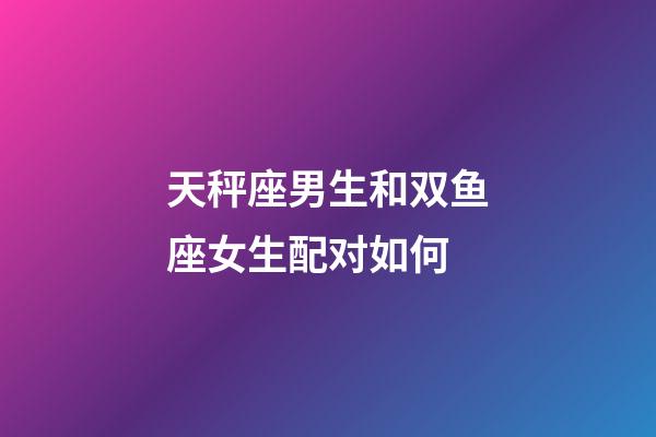 天秤座男生和双鱼座女生配对如何-第1张-星座运势-玄机派