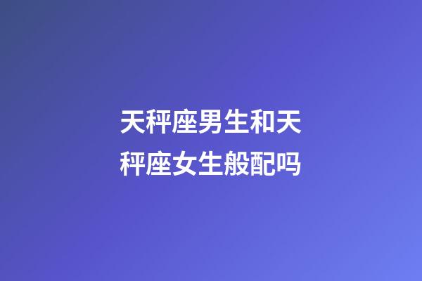 天秤座男生和天秤座女生般配吗-第1张-星座运势-玄机派