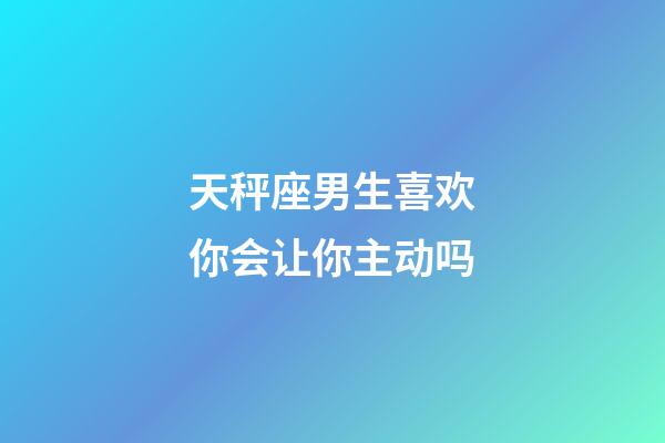 天秤座男生喜欢你会让你主动吗-第1张-星座运势-玄机派