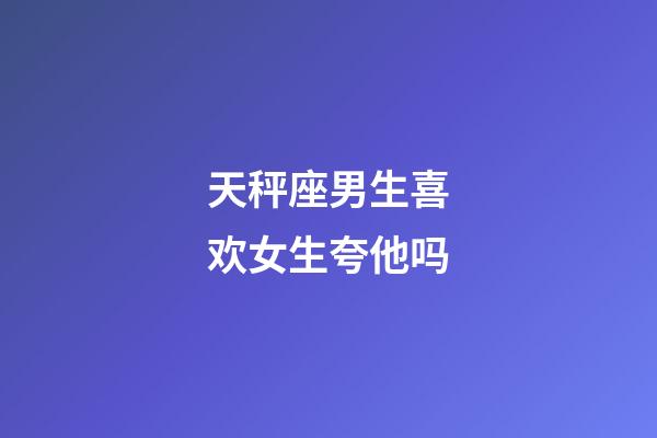 天秤座男生喜欢女生夸他吗-第1张-星座运势-玄机派