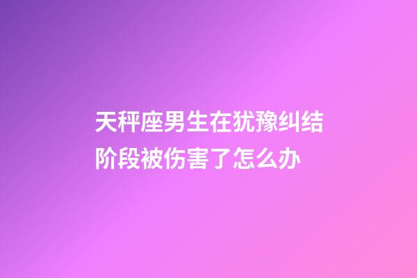 天秤座男生在犹豫纠结阶段被伤害了怎么办-第1张-星座运势-玄机派