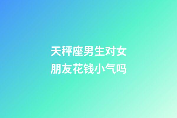 天秤座男生对女朋友花钱小气吗-第1张-星座运势-玄机派