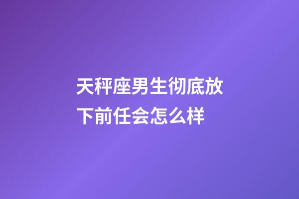 天秤座男生彻底放下前任会怎么样-第1张-星座运势-玄机派