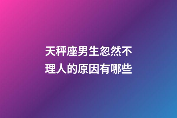 天秤座男生忽然不理人的原因有哪些