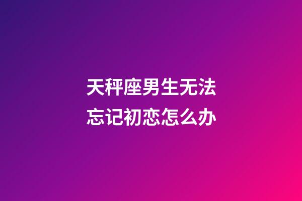 天秤座男生无法忘记初恋怎么办-第1张-星座运势-玄机派