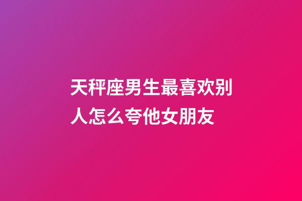 天秤座男生最喜欢别人怎么夸他女朋友-第1张-星座运势-玄机派