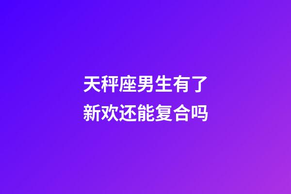 天秤座男生有了新欢还能复合吗-第1张-星座运势-玄机派