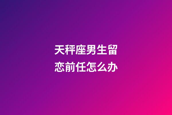 天秤座男生留恋前任怎么办-第1张-星座运势-玄机派