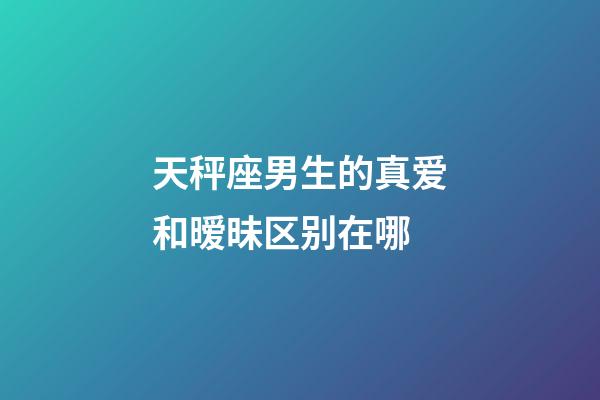 天秤座男生的真爱和暧昧区别在哪-第1张-星座运势-玄机派