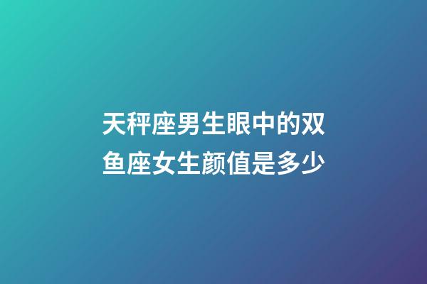 天秤座男生眼中的双鱼座女生颜值是多少