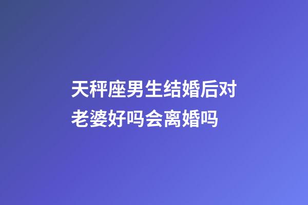 天秤座男生结婚后对老婆好吗会离婚吗-第1张-星座运势-玄机派