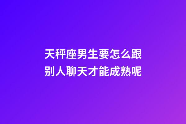天秤座男生要怎么跟别人聊天才能成熟呢-第1张-星座运势-玄机派