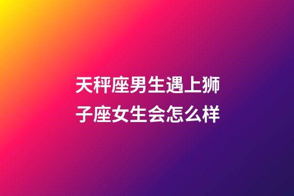 天秤座男生遇上狮子座女生会怎么样-第1张-星座运势-玄机派