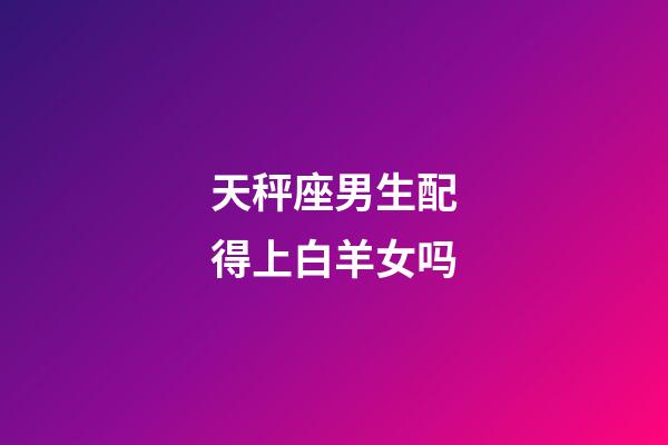 天秤座男生配得上白羊女吗-第1张-星座运势-玄机派