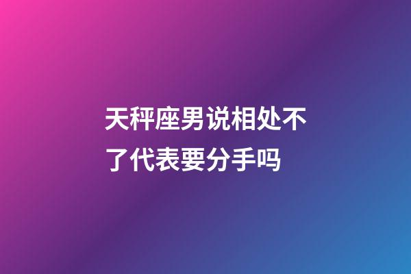 天秤座男说相处不了代表要分手吗-第1张-星座运势-玄机派