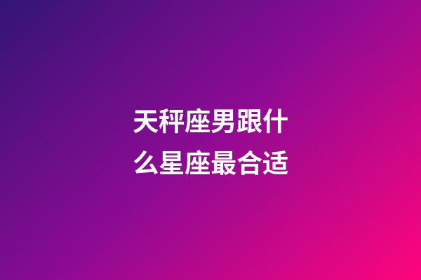 天秤座男跟什么星座最合适-第1张-星座运势-玄机派