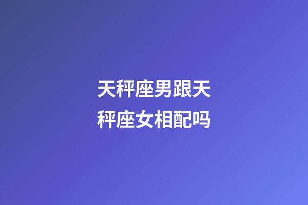 天秤座男跟天秤座女相配吗-第1张-星座运势-玄机派