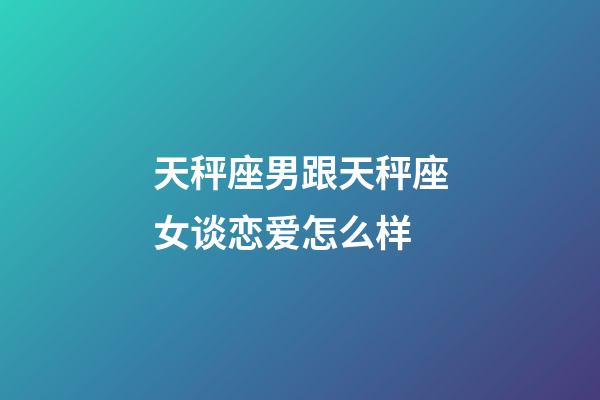 天秤座男跟天秤座女谈恋爱怎么样-第1张-星座运势-玄机派