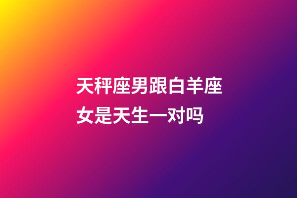 天秤座男跟白羊座女是天生一对吗-第1张-星座运势-玄机派