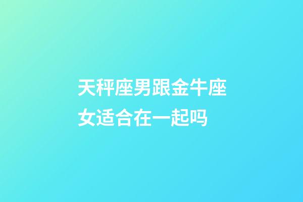 天秤座男跟金牛座女适合在一起吗-第1张-星座运势-玄机派