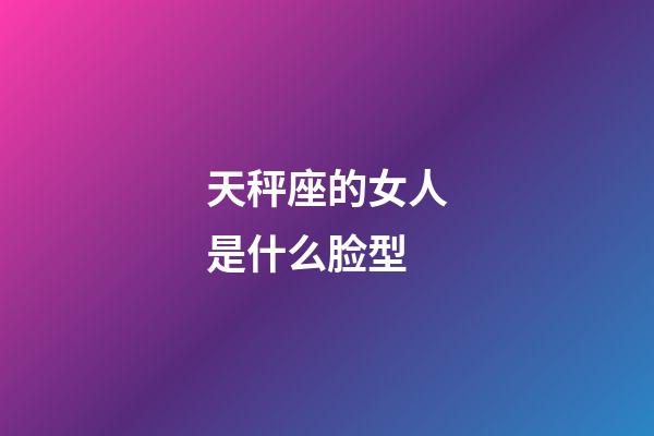 天秤座的女人是什么脸型-第1张-星座运势-玄机派